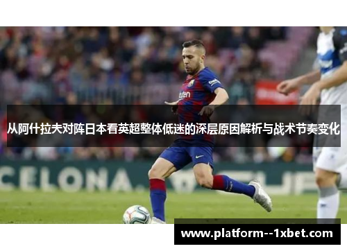 从阿什拉夫对阵日本看英超整体低迷的深层原因解析与战术节奏变化
