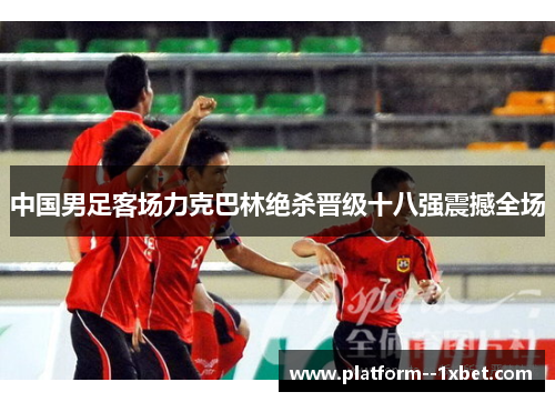 中国男足客场力克巴林绝杀晋级十八强震撼全场