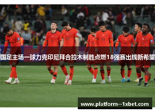 国足主场一球力克印尼拜合拉木制胜点燃18强赛出线新希望