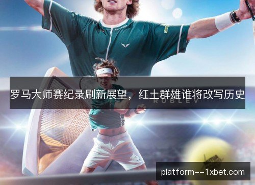 罗马大师赛纪录刷新展望，红土群雄谁将改写历史